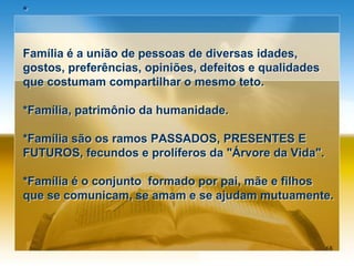 *
Família é a união de pessoas de diversas idades,
gostos, preferências, opiniões, defeitos e qualidades
que costumam compartilhar o mesmo teto.
*Família, patrimônio da humanidade.
*Família são os ramos PASSADOS, PRESENTES E
FUTUROS, fecundos e prolíferos da "Árvore da Vida".
*Família é o conjunto formado por pai, mãe e filhos
que se comunicam, se amam e se ajudam mutuamente.
68
 