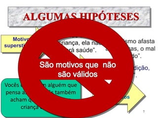 ALGUMAS HIPÓTESES
Motivos
supersticiosos
“Se não batizar a
criança, ela não
terá saúde”.
“O batismo afasta
as doenças, o mal
olhado”.
Vocês conhecem alguém que
pensa assim. Vocês também
acham que não batizar a
criança da azar?
Motivos
sociais
Motivos
econômicos
“Batizo por tradição,
por moda”.
7
 