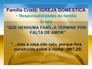 Família Cristã: IGREJA DOMÉSTICA
• Responsabilidades da família
Cristã
“QUE NENHUMA FAMÍLIA TERMINE POR
FALTA DE AMOR”
“....mas a casa não caiu, porque fora
construida sobre a rocha” (Mt7,25)
73
 
