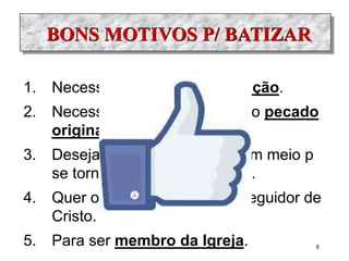 BONS MOTIVOS P/ BATIZAR
1. Necessidade do B p/ a Salvação.
2. Necessidade do B p/ apagar o pecado
original.
3. Deseja o batismo porque é um meio p
se tornar mais filho de Deus.
4. Quer o B para ser cristão, seguidor de
Cristo.
5. Para ser membro da Igreja. 8
 