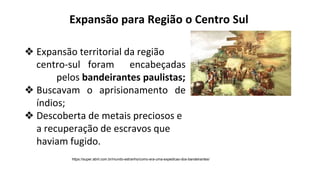 ❖ Expansão territorial da região
centro-sul foram encabeçadas
pelos bandeirantes paulistas;
❖ Buscavam o aprisionamento de
índios;
❖ Descoberta de metais preciosos e
a recuperação de escravos que
haviam fugido.
https://super.abril.com.br/mundo-estranho/como-era-uma-expedicao-dos-bandeirantes/
Expansão para Região o Centro Sul
 