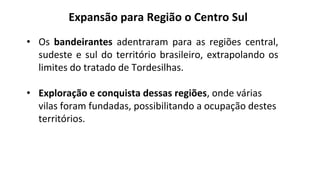 • Os bandeirantes adentraram para as regiões central,
sudeste e sul do território brasileiro, extrapolando os
limites do tratado de Tordesilhas.
• Exploração e conquista dessas regiões, onde várias
vilas foram fundadas, possibilitando a ocupação destes
territórios.
Expansão para Região o Centro Sul
 
