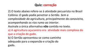 2) O texto abaixo refere-se à atividade pecuarista no Brasil
Colônia: O gado podia penetrar o Sertão. Sem a
complexidade da agricultura, principalmente da canavieira,
acompanhando os rios rumo ao interior.
Assinale a única alternativa não contida no texto.
a) A agricultura açucareira era atividade mais complexa do
que a criação de gado.
b) O Sertão apresentou-se como caminho
adequado para a expansão e criação do
gado.
Quiz: correção
 