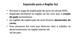 • Durante o auge da exploração do ouro no século XVIII;
• Expansão territorial na região sul fez com que a criação
de gado aumentasse;
• As regiões de exploração do ouro fossem abastecidas de
carne;
• Esse processo fez com que diversas vilas e cidades se
desenvolvessem na região interior do
sul do país.
Expansão para a Região Sul
 