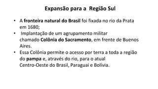 • A fronteira natural do Brasil foi fixada no rio da Prata
em 1680;
• Implantação de um agrupamento militar
chamado Colônia do Sacramento, em frente de Buenos
Aires.
• Essa Colônia permite o acesso por terra a toda a região
do pampa e, através do rio, para o atual
Centro-Oeste do Brasil, Paraguai e Bolívia.
Expansão para a Região Sul
 