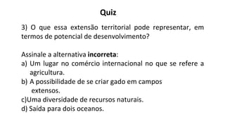 3) O que essa extensão territorial pode representar, em
termos de potencial de desenvolvimento?
Assinale a alternativa incorreta:
a) Um lugar no comércio internacional no que se refere a
agricultura.
b) A possibilidade de se criar gado em campos
extensos.
c)Uma diversidade de recursos naturais.
d) Saída para dois oceanos.
Quiz
 