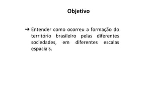 ➔ Entender como ocorreu a formação do
território brasileiro pelas diferentes
sociedades, em diferentes escalas
espaciais.
Objetivo
 