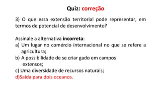 3) O que essa extensão territorial pode representar, em
termos de potencial de desenvolvimento?
Assinale a alternativa incorreta:
a) Um lugar no comércio internacional no que se refere a
agricultura;
b) A possibilidade de se criar gado em campos
extensos;
c) Uma diversidade de recursos naturais;
d)Saída para dois oceanos.
Quiz: correção
 