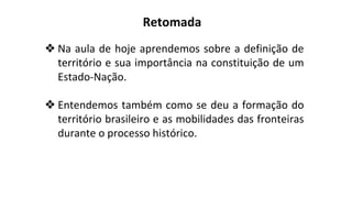 ❖ Na aula de hoje aprendemos sobre a definição de
território e sua importância na constituição de um
Estado-Nação.
❖ Entendemos também como se deu a formação do
território brasileiro e as mobilidades das fronteiras
durante o processo histórico.
Retomada
 