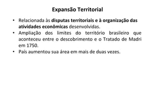• Relacionada às disputas territoriais e à organização das
atividades econômicas desenvolvidas.
• Ampliação dos limites do território brasileiro que
aconteceu entre o descobrimento e o Tratado de Madri
em 1750.
• País aumentou sua área em mais de duas vezes.
Expansão Territorial
 