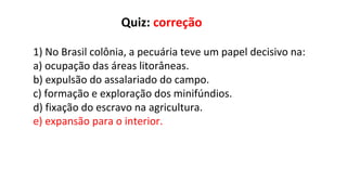 1) No Brasil colônia, a pecuária teve um papel decisivo na:
a) ocupação das áreas litorâneas.
b) expulsão do assalariado do campo.
c) formação e exploração dos minifúndios.
d) fixação do escravo na agricultura.
e) expansão para o interior.
Quiz: correção
 
