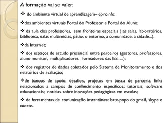 A formação vai se valer:
 do ambiente virtual de aprendizagem– eproinfo;
dos ambientes virtuais Portal do Professor e Portal do Aluno;
 da aula dos professores, sem fronteiras espaciais ( as salas, laboratórios,
biblioteca, salas multimídias, pátio, o entorno, a comunidade, a cidade...);
da Internet;
 dos espaços de estudo presencial entre parceiros (gestores, professores,
aluno monitor, multiplicadores, formadores das IES, ...);
 dos registros de dados coletados pelo Sistema de Monitoramento e dos
relatórios de avaliação;
de bancos de apoio: desafios, projetos em busca de parceria; links
relacionados a campos de conhecimento específicos; tutoriais; software
educacionais; notícias sobre inovações pedagógicas em escolas;
 de ferramentas de comunicação instantânea: bate-papo do gmail, skype e
outros.
 