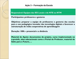 Ação 3 – Formação da Escola


Responsável: Equipes das IES Locais e do NTE ou NTM

Participantes: professores e gestores

Objetivos: preparar a equipe de professores e gestores das escolas
para o uso pedagógico inovador das tecnologias digitais e favorecer a
estruturação de redes cooperativas de aprendizagem

Duração: 180h – presencial e a distância

Material de Apoio: documentos do projeto, curso implementado no
e-proinfo, sites educacionais como o Portal do Professor, material do
Salto para o Futuro, ...
 