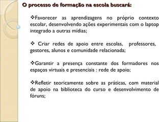 O processo de formação na escola buscará:

   Favorecer as aprendizagens no próprio contexto
   escolar, desenvolvendo ações experimentais com o laptop
   integrado a outras mídias;

    Criar redes de apoio entre escolas, professores,
   gestores, alunos e comunidade relacionada;

   Garantir a presença constante dos formadores nos
   espaços virtuais e presenciais : rede de apoio;

   Refletir teoricamente sobre as práticas, com material
   de apoio na biblioteca do curso e desenvolvimento de
   fóruns;
 