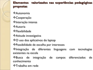 Elementos valorizados nas experiências pedagógicas
propostas

Autonomia
Cooperação
Interação intensa
Autoria
Flexibilidade
Atitude investigativa
O uso dos aplicativos do laptop
Possibilidade de escolha por interesses
Integração de diferentes linguagens com tecnologias
existentes na escola
Busca de integração de campos diferenciados de
conhecimento
Trabalho em rede
 