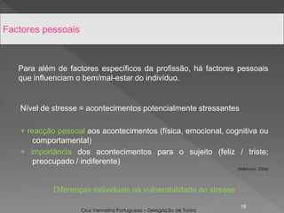 Para além de factores específicos da profissão, há factores pessoais
que influenciam o bem/mal-estar do indivíduo.
Nível de stresse = acontecimentos potencialmente stressantes
+ reacção pessoal aos acontecimentos (física, emocional, cognitiva ou
comportamental)
+ importância dos acontecimentos para o sujeito (feliz / triste;
preocupado / indiferente)
(Wilkinson, 2004)
Diferenças individuais na vulnerabilidade ao stresse
16
Factores pessoais
Cruz Vermelha Portuguesa – Delegação de Tavira
 