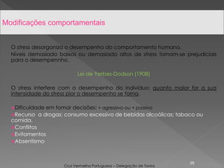 O stress desorganiza o desempenho do comportamento humano.
Níveis demasiado baixos ou demasiado altos de stress tornam-se prejudiciais
para o desempennho.
Lei de Yerbes-Dodson (1908)
O stress interfere com o desempenho do indivíduo: quanto maior for a sua
intensidade do stress pior o desempenho se torna.
Dificuldade em tomar decisões: + agressivo ou + passivo
Recurso a drogas; consumo excessivo de bebidas alcoólicas; tabaco ou
comida.
Conflitos
Evitamentos
Absentismo
29
Modificações comportamentais
Cruz Vermelha Portuguesa – Delegação de Tavira
 