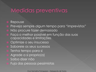  Repouse
 Preveja sempre algum tempo para “imprevistos”
 Não procure fazer demasiado
 Faça o melhor possível em função das suas
capacidades e limitações
 Optimize o seu insucesso
 Saboreie os seus sucessos
 Tenha tempo para si
 Agrade a si proprio(a)
 Saiba dizer não
 Fuja das pessoas pessimistas
Cruz Vermelha Portuguesa – Delegação de Tavira
 