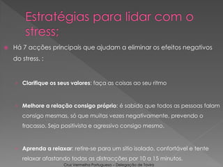  Há 7 acções principais que ajudam a eliminar os efeitos negativos
do stress. :
› Clarifique os seus valores: faça as coisas ao seu ritmo
› Melhore a relação consigo próprio: é sabido que todos as pessoas falam
consigo mesmas, só que muitas vezes negativamente, prevendo o
fracasso. Seja positivista e agressivo consigo mesmo.
› Aprenda a relaxar: retire-se para um sitio isolado, confortável e tente
relaxar afastando todas as distracções por 10 a 15 minutos.
Cruz Vermelha Portuguesa – Delegação de Tavira
 