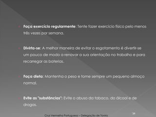 › Faça exercício regularmente: Tente fazer exercício físico pelo menos
três vezes por semana.
› Divirta-se: A melhor maneira de evitar o esgotamento é divertir-se
um pouco de modo a renovar a sua orientação no trabalho e para
recarregar as baterias.
› Faça dieta: Mantenha o peso e tome sempre um pequeno almoço
normal.
› Evite as "substâncias": Evite o abuso da tabaco, do álcool e de
drogas.
34
Cruz Vermelha Portuguesa – Delegação de Tavira
 