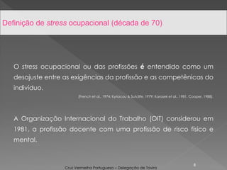 O stress ocupacional ou das profissões é entendido como um
desajuste entre as exigências da profissão e as competênicas do
indivíduo.
(French et al., 1974; Kyriacou & Sutclife, 1979; Karasek et al., 1981, Cooper, 1988).
A Organização Internacional do Trabalho (OIT) considerou em
1981, a profissão docente com uma profissão de risco físico e
mental.
8
Definição de stress ocupacional (década de 70)
Cruz Vermelha Portuguesa – Delegação de Tavira
 