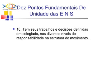 Dez Pontos Fundamentais De
Unidade das E N S
 10. Tem seus trabalhos e decisões definidas
em colegiado, nos diversos níveis de
responsabilidade na estrutura do movimento.
 