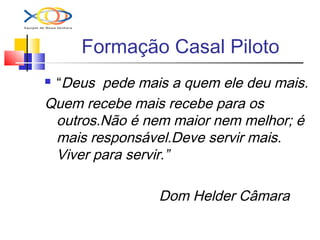 Formação Casal Piloto
 “Deus pede mais a quem ele deu mais.
Quem recebe mais recebe para os
outros.Não é nem maior nem melhor; é
mais responsável.Deve servir mais.
Viver para servir.”
Dom Helder Câmara
 