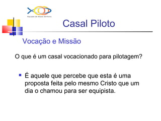 Casal Piloto
Vocação e Missão
O que é um casal vocacionado para pilotagem?
 É aquele que percebe que esta é uma
proposta feita pelo mesmo Cristo que um
dia o chamou para ser equipista.
 