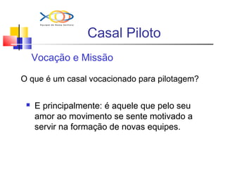 Casal Piloto
Vocação e Missão
O que é um casal vocacionado para pilotagem?
 E principalmente: é aquele que pelo seu
amor ao movimento se sente motivado a
servir na formação de novas equipes.
 