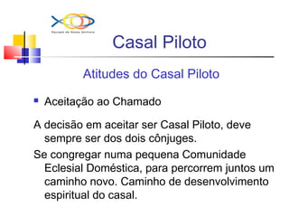 Casal Piloto
Atitudes do Casal Piloto
 Aceitação ao Chamado
A decisão em aceitar ser Casal Piloto, deve
sempre ser dos dois cônjuges.
Se congregar numa pequena Comunidade
Eclesial Doméstica, para percorrem juntos um
caminho novo. Caminho de desenvolvimento
espiritual do casal.
 