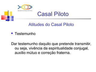 Casal Piloto
Atitudes do Casal Piloto
 Testemunho
Dar testemunho daquilo que pretende transmitir,
ou seja, vivência da espiritualidade conjugal,
auxílio mútuo e correção fraterna.
 