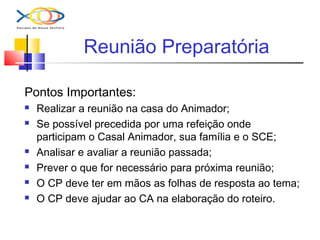 Reunião Preparatória
Pontos Importantes:
 Realizar a reunião na casa do Animador;
 Se possível precedida por uma refeição onde
participam o Casal Animador, sua família e o SCE;
 Analisar e avaliar a reunião passada;
 Prever o que for necessário para próxima reunião;
 O CP deve ter em mãos as folhas de resposta ao tema;
 O CP deve ajudar ao CA na elaboração do roteiro.
 