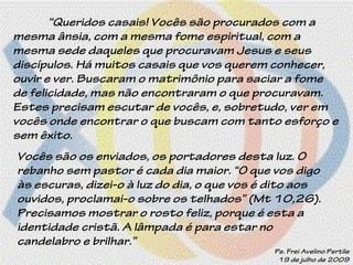 “Queridos casais! Vocês são procurados com a
mesma ânsia, com a mesma fome espiritual, com a
mesma sede daqueles que procuravam Jesus e seus
discípulos. Há muitos casais que vos querem conhecer,
ouvir e ver. Buscaram o matrimônio para saciar a fome
de felicidade, mas não encontraram o que procuravam.
Estes precisam escutar de vocês, e, sobretudo, ver em
vocês onde encontrar o que buscam com tanto esforço e
sem êxito.
Vocês são os enviados, os portadores desta luz. O
rebanho sem pastor é cada dia maior. “O que vos digo
às escuras, dizei-o à luz do dia, o que vos é dito aos
ouvidos, proclamai-o sobre os telhados” (Mt 10,26).
Precisamos mostrar o rosto feliz, porque é esta a
identidade cristã. A lâmpada é para estar no
candelabro e brilhar.”
Pe. Frei Avelino Pertile
19 de julho de 2009
 