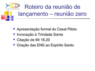 Roteiro da reunião de
lançamento – reunião zero
 Apresentação formal do Casal Piloto
 Invocação à Trindade Santa
 Citação de Mt 18,20
 Oração das ENS ao Espírito Santo
 