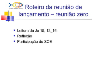 Roteiro da reunião de
lançamento – reunião zero
 Leitura de Jo 15, 12_16
 Reflexão
 Participação do SCE
 