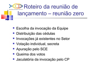 Roteiro da reunião de
lançamento – reunião zero
 Escolha da invocação da Equipe
 Distribuição das cédulas
 Invocações já existentes no Setor
 Votação individual, secreta
 Apuração pelo SCE
 Queima dos votos
 Jaculatória da invocação pelo CP
 