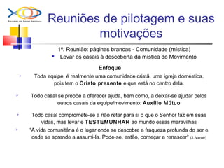 Reuniões de pilotagem e suas
motivações
1ª. Reunião: páginas brancas - Comunidade (mística)
 Levar os casais à descoberta da mística do Movimento
Enfoque
 Toda equipe, é realmente uma comunidade cristã, uma igreja doméstica,
pois tem o Cristo presente e que está no centro dela.
 Todo casal se propõe a oferecer ajuda, bem como, a deixar-se ajudar pelos
outros casais da equipe/movimento: Auxílio Mútuo
 Todo casal compromete-se a não reter para si o que o Senhor faz em suas
vidas, mas levar e TESTEMUNHAR ao mundo essas maravilhas
 “A vida comunitária é o lugar onde se descobre a fraqueza profunda do ser e
onde se aprende a assumi-la. Pode-se, então, começar a renascer” (J. Vanier)
 