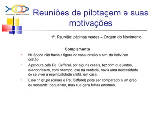 Reuniões de pilotagem e suas
motivações
1ª. Reunião: páginas verdes – Origem do Movimento
Complemento
 Na época não havia a figura do casal cristão e sim, do indivíduo
cristão.
 A procura pelo Pe. Caffarel, por alguns casais, fez com que juntos,
descobrissem, com o tempo, que na verdade, havia uma necessidade
de se viver a espiritualidade cristã, em casal.
 Esse 1º grupo (casais e Pe. Caffarel) pode ser comparado a um grão
de mostarda: pequenino, mas que gera folhas enormes.
 