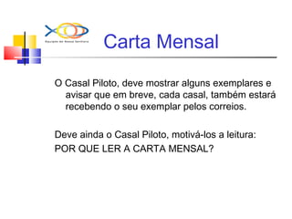 Carta Mensal
O Casal Piloto, deve mostrar alguns exemplares e
avisar que em breve, cada casal, também estará
recebendo o seu exemplar pelos correios.
Deve ainda o Casal Piloto, motivá-los a leitura:
POR QUE LER A CARTA MENSAL?
 