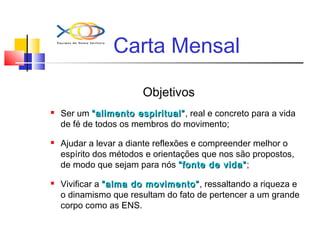 Carta Mensal
Objetivos
 Ser um “alimento espiritual”“alimento espiritual”, real e concreto para a vida
de fé de todos os membros do movimento;
 Ajudar a levar a diante reflexões e compreender melhor o
espírito dos métodos e orientações que nos são propostos,
de modo que sejam para nós “fonte de vida”“fonte de vida”;
 Vivificar a “alma do movimento”“alma do movimento”, ressaltando a riqueza e
o dinamismo que resultam do fato de pertencer a um grande
corpo como as ENS.
 