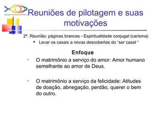 Reuniões de pilotagem e suas
motivações
2ª. Reunião: páginas brancas - Espiritualidade conjugal (carisma)
 Levar os casais a novas descobertas do “ser casal “
Enfoque
 O matrimônio a serviço do amor: Amor humano
semelhante ao amor de Deus.
 O matrimônio a serviço da felicidade: Atitudes
de doação, abnegação, perdão, querer o bem
do outro.
 