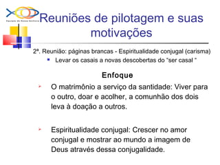 Reuniões de pilotagem e suas
motivações
2ª. Reunião: páginas brancas - Espiritualidade conjugal (carisma)
 Levar os casais a novas descobertas do “ser casal “
Enfoque
 O matrimônio a serviço da santidade: Viver para
o outro, doar e acolher, a comunhão dos dois
leva à doação a outros.
 Espiritualidade conjugal: Crescer no amor
conjugal e mostrar ao mundo a imagem de
Deus através dessa conjugalidade.
 