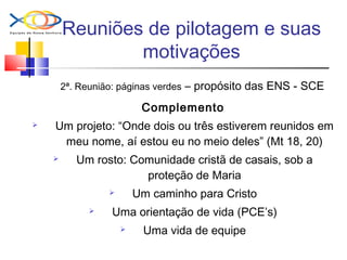 Reuniões de pilotagem e suas
motivações
2ª. Reunião: páginas verdes – propósito das ENS - SCE
Complemento
 Um projeto: “Onde dois ou três estiverem reunidos em
meu nome, aí estou eu no meio deles” (Mt 18, 20)
 Um rosto: Comunidade cristã de casais, sob a
proteção de Maria
 Um caminho para Cristo
 Uma orientação de vida (PCE’s)
 Uma vida de equipe
 