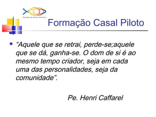 Formação Casal Piloto
 “Aquele que se retrai, perde-se;aquele
que se dá, ganha-se. O dom de si é ao
mesmo tempo criador, seja em cada
uma das personalidades, seja da
comunidade”.
Pe. Henri Caffarel
 