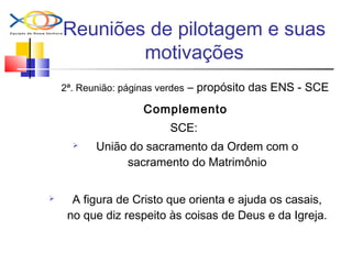 Reuniões de pilotagem e suas
motivações
2ª. Reunião: páginas verdes – propósito das ENS - SCE
Complemento
SCE:
 União do sacramento da Ordem com o
sacramento do Matrimônio
 A figura de Cristo que orienta e ajuda os casais,
no que diz respeito às coisas de Deus e da Igreja.
 