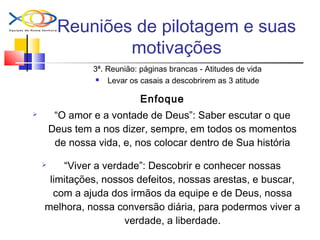 Reuniões de pilotagem e suas
motivações
3ª. Reunião: páginas brancas - Atitudes de vida
 Levar os casais a descobrirem as 3 atitude
Enfoque
 “O amor e a vontade de Deus”: Saber escutar o que
Deus tem a nos dizer, sempre, em todos os momentos
de nossa vida, e, nos colocar dentro de Sua história
 “Viver a verdade”: Descobrir e conhecer nossas
limitações, nossos defeitos, nossas arestas, e buscar,
com a ajuda dos irmãos da equipe e de Deus, nossa
melhora, nossa conversão diária, para podermos viver a
verdade, a liberdade.
 
