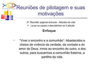 Reuniões de pilotagem e suas
motivações
3ª. Reunião: páginas brancas - Atitudes de vida
 Levar os casais a descobrirem as 3 atitude
Enfoque
 “Viver o encontro e a comunhão”: Abastecidos e
cheios da vivência da verdade, da vontade e do
amor de Deus, irmos ao encontro do outro, e dos
outros, para buscarmos a comunhão fraterna, a
partilha da vida.
 