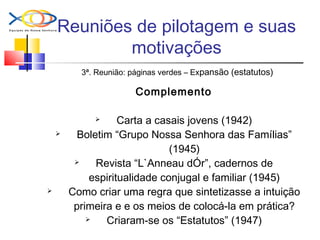 Reuniões de pilotagem e suas
motivações
3ª. Reunião: páginas verdes – Expansão (estatutos)
Complemento
 Carta a casais jovens (1942)
 Boletim “Grupo Nossa Senhora das Famílias”
(1945)
 Revista “L`Anneau dÓr”, cadernos de
espiritualidade conjugal e familiar (1945)
 Como criar uma regra que sintetizasse a intuição
primeira e e os meios de colocá-la em prática?
 Criaram-se os “Estatutos” (1947)
 