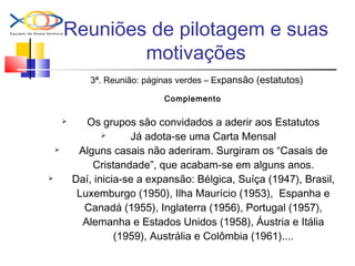 Reuniões de pilotagem e suas
motivações
3ª. Reunião: páginas verdes – Expansão (estatutos)
Complemento
 Os grupos são convidados a aderir aos Estatutos
 Já adota-se uma Carta Mensal
 Alguns casais não aderiram. Surgiram os “Casais de
Cristandade”, que acabam-se em alguns anos.
 Daí, inicia-se a expansão: Bélgica, Suíça (1947), Brasil,
Luxemburgo (1950), Ilha Maurício (1953), Espanha e
Canadá (1955), Inglaterra (1956), Portugal (1957),
Alemanha e Estados Unidos (1958), Áustria e Itália
(1959), Austrália e Colômbia (1961)....
 