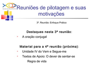Reuniões de pilotagem e suas
motivações
3ª. Reunião: Enfoque Prático
Destaques nesta 3ª reunião:
 A oração conjugal
Material para a 4ª reunião (próxima):
 Unidade IV do Vem e Segue-me
 Textos de Apoio: O dever de sentar-se
Regra de vida
 